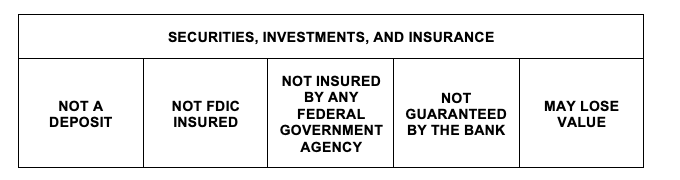 SECURITIES, INVESTMENTS, AND INSURANCE, NOT A DEPOSIT NOT FDIC INSURED NOT INSURED BY ANY FEDERAL GOVERNMENT AGENCY NOT GUARANTEED BY THE BANK MAY LOSE VALUE