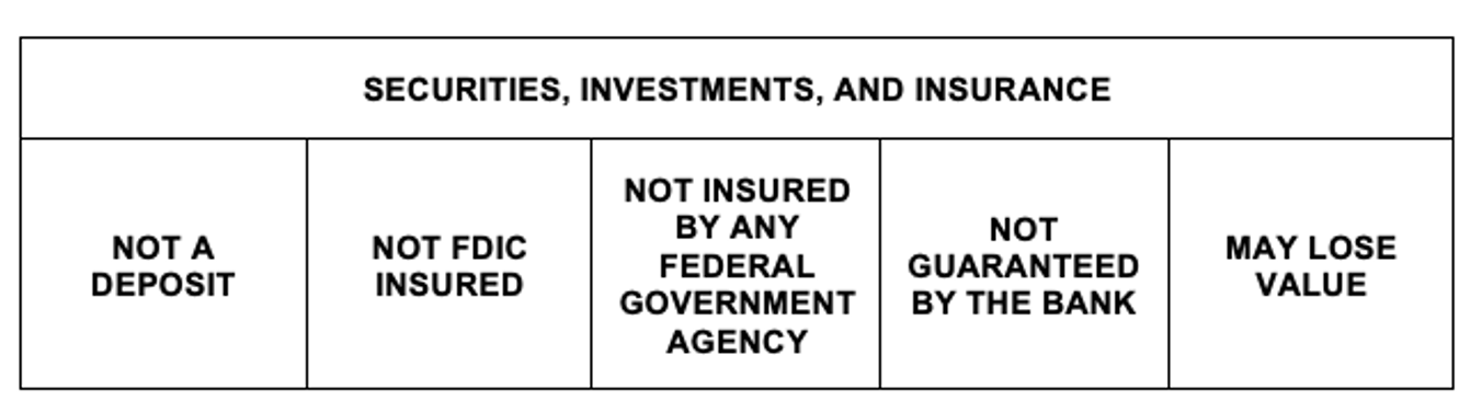 Securities, Investments, and Insurance. Not a Deposit. Not FDIC insured. Not insured by any federal government agency. not guaranteed by the bank. may lose value.
