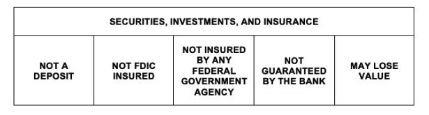 Securities, investments, and insurance. Not a deposit. Not FDIC insured. Not insured by any Federal Government Agency. Not guaranteed by the bank. May lose value.