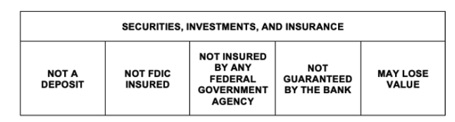 Securities, Investments, and Insurance. Not a Deposit. Not FDIC insured. Not insured by any federal government agency. Not guaranteed by the bank. May lose value.