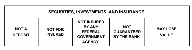 Securities, Investments, and Insurance. Not a deposit. Not FDIC insured. Not insured by an Federal Government Agency. Not guranteed by the bank. May lose value.
