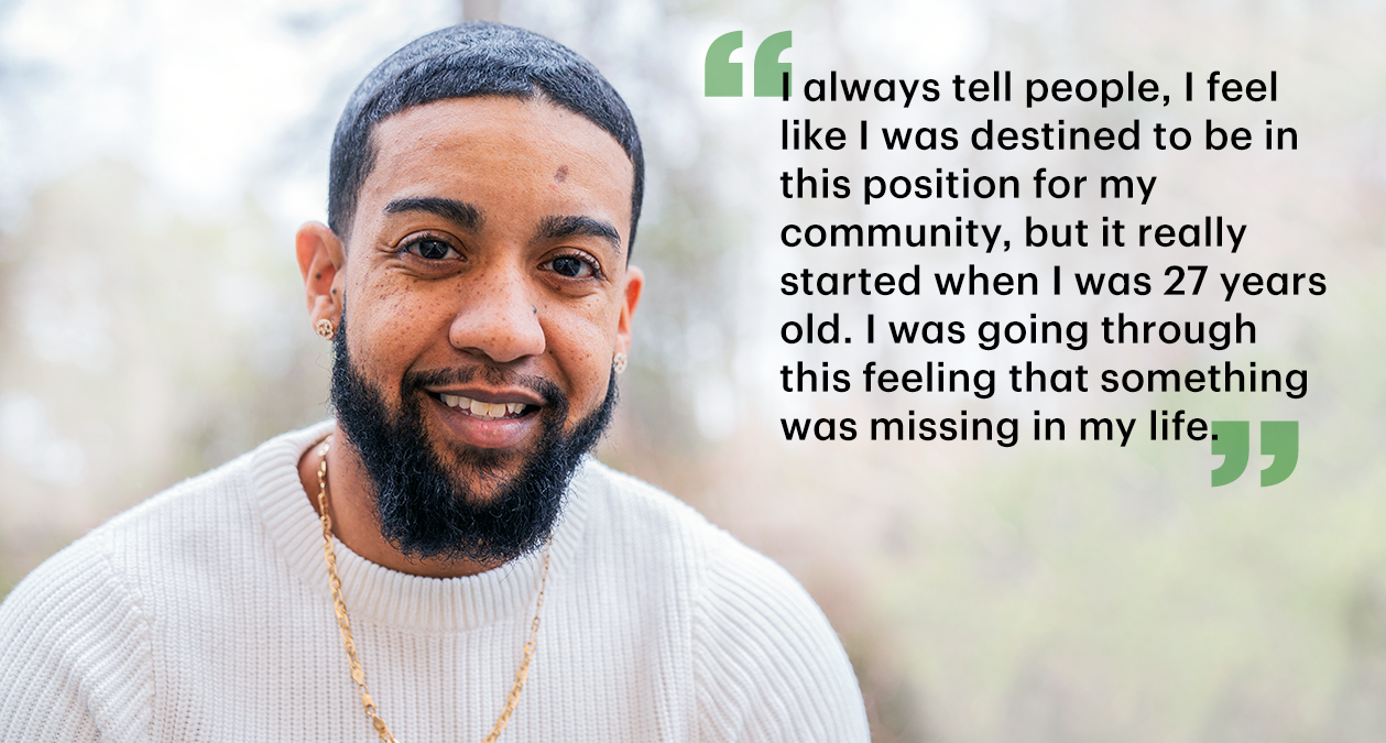 Quote card of Braxton: "I always tell people, I feel like I was destined to be in this position for my community, but it really started when I was 27 years old. I was going through this feeling that something was missing in my life."