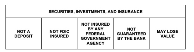 Securities, Investments, and insurance. Not a deposit. Not FDIC insured. Not insured by any federal government agency. Not guaranteed by the bank. May Lose value.